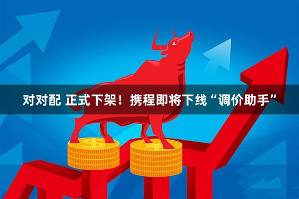 对对配 正式下架！携程即将下线“调价助手”