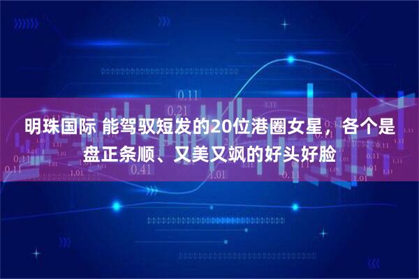 明珠国际 能驾驭短发的20位港圈女星，各个是盘正条顺、又美又飒的好头好脸