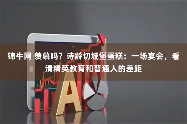 锦牛网 羡慕吗？诗龄切城堡蛋糕：一场宴会，看清精英教育和普通人的差距
