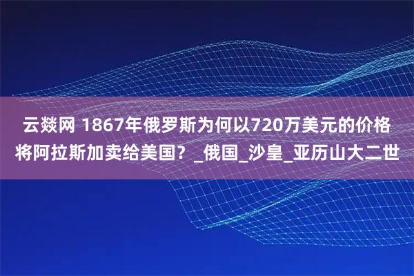 云燚网 1867年俄罗斯为何以720万美元的价格将阿拉斯加卖给美国？_俄国_沙皇_亚历山大二世