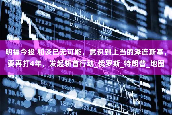 明福今投 和谈已无可能，意识到上当的泽连斯基，要再打4年，发起斩首行动_俄罗斯_特朗普_地图