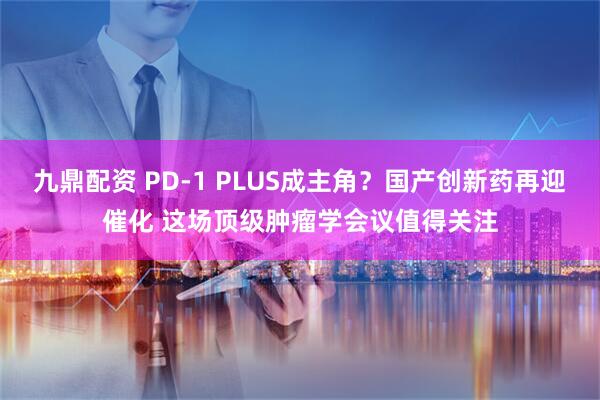 九鼎配资 PD-1 PLUS成主角？国产创新药再迎催化 这场顶级肿瘤学会议值得关注
