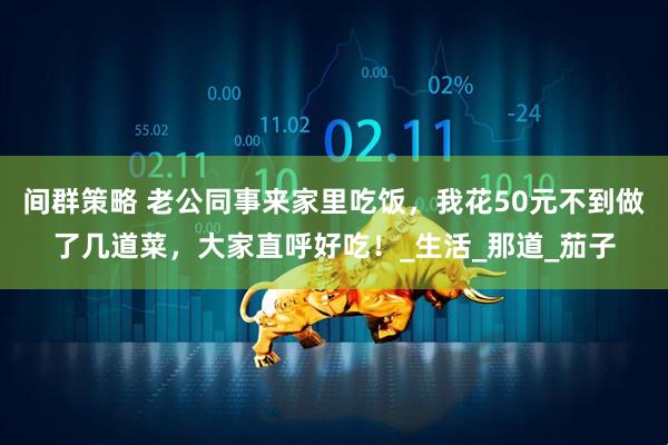 间群策略 老公同事来家里吃饭，我花50元不到做了几道菜，大家直呼好吃！_生活_那道_茄子