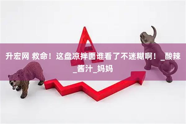 升宏网 救命！这盘凉拌面谁看了不迷糊啊！_酸辣_酱汁_妈妈