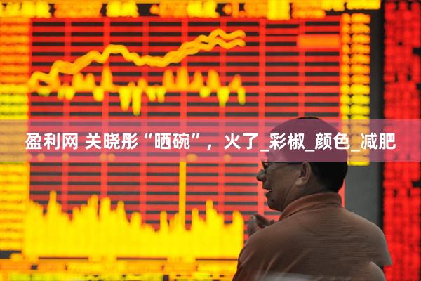 盈利网 关晓彤“晒碗”，火了_彩椒_颜色_减肥
