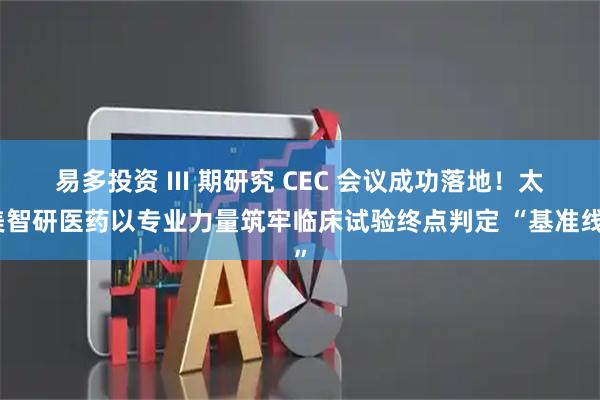 易多投资 III 期研究 CEC 会议成功落地！太美智研医药以专业力量筑牢临床试验终点判定 “基准线”