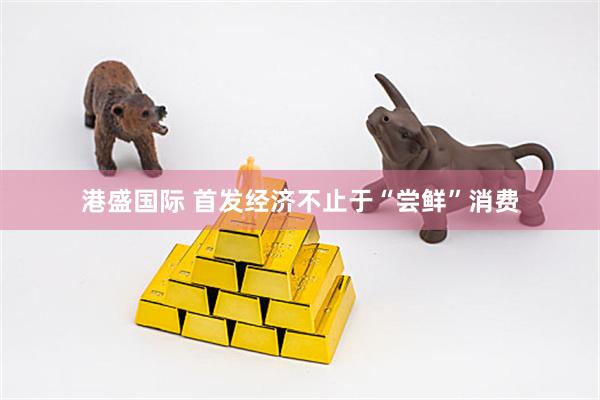 港盛国际 首发经济不止于“尝鲜”消费