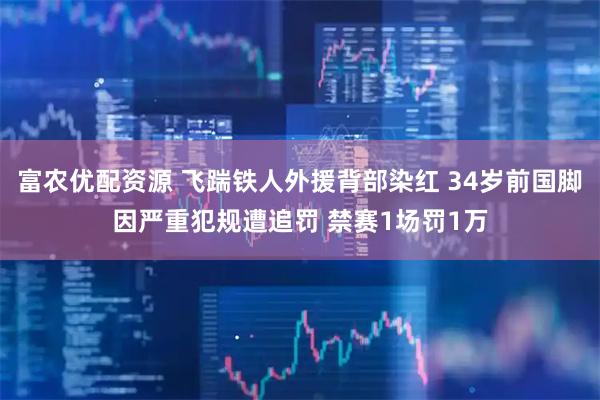 富农优配资源 飞踹铁人外援背部染红 34岁前国脚因严重犯规遭追罚 禁赛1场罚1万