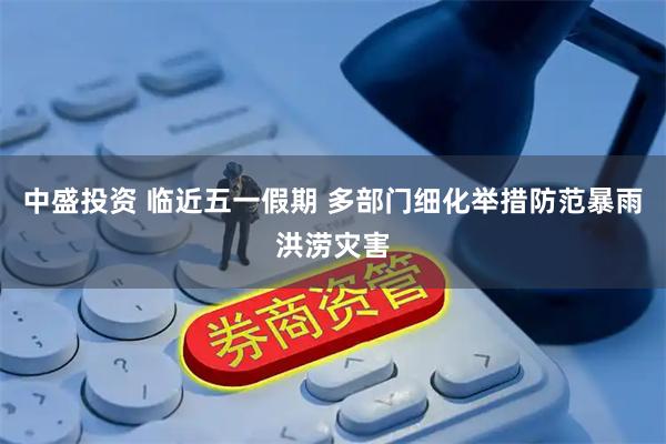 中盛投资 临近五一假期 多部门细化举措防范暴雨洪涝灾害