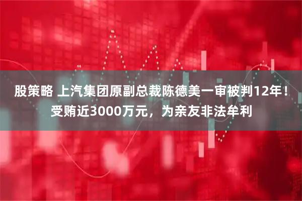 股策略 上汽集团原副总裁陈德美一审被判12年！受贿近3000万元，为亲友非法牟利