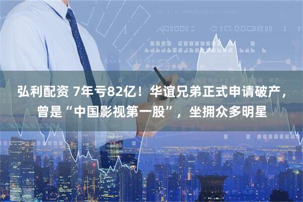 弘利配资 7年亏82亿！华谊兄弟正式申请破产，曾是“中国影视第一股”，坐拥众多明星