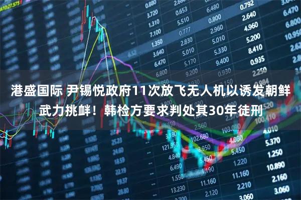 港盛国际 尹锡悦政府11次放飞无人机以诱发朝鲜武力挑衅！韩检方要求判处其30年徒刑