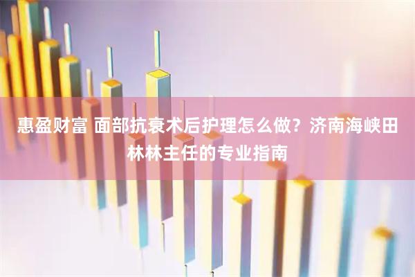 惠盈财富 面部抗衰术后护理怎么做？济南海峡田林林主任的专业指南