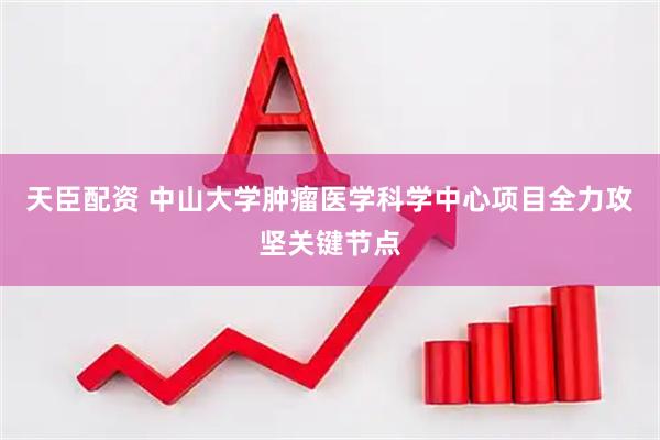 天臣配资 中山大学肿瘤医学科学中心项目全力攻坚关键节点