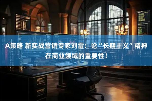 A策略 新实战营销专家刘雷：论“长期主义”精神在商业领域的重要性！