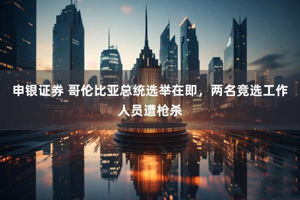 申银证券 哥伦比亚总统选举在即，两名竞选工作人员遭枪杀