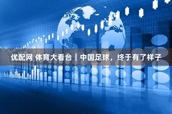 优配网 体育大看台｜中国足球，终于有了样子