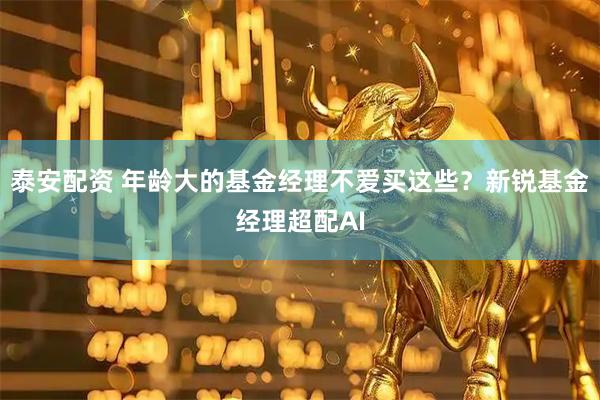 泰安配资 年龄大的基金经理不爱买这些？新锐基金经理超配AI