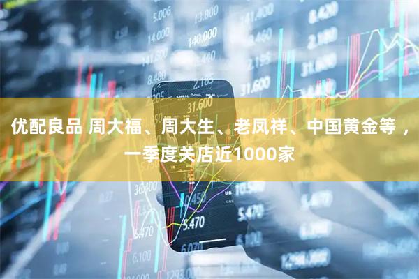 优配良品 周大福、周大生、老凤祥、中国黄金等 ，一季度关店近1000家