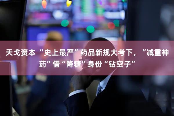 天戈资本 “史上最严”药品新规大考下，“减重神药”借“降糖”身份“钻空子”