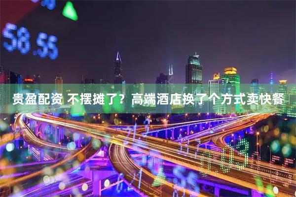 贵盈配资 不摆摊了？高端酒店换了个方式卖快餐