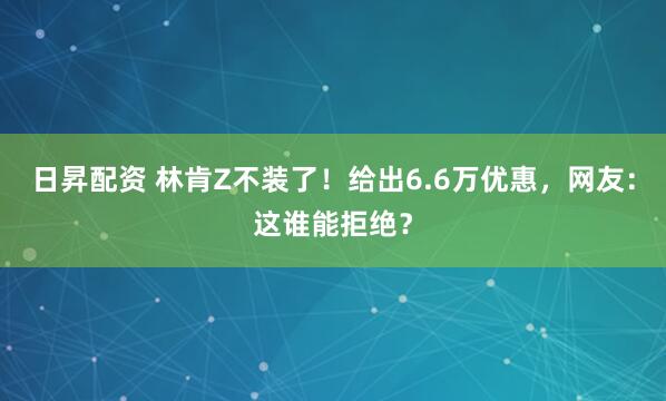 日昇配资 林肯Z不装了！给出6.6万优惠，网友：这谁能拒绝？