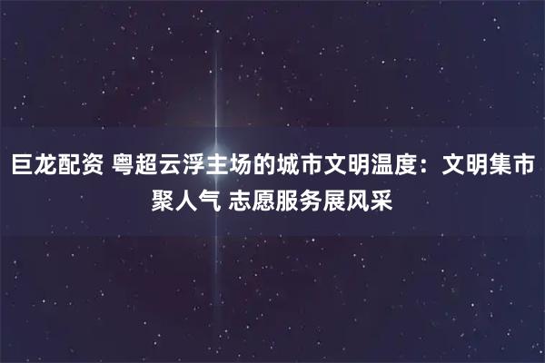 巨龙配资 粤超云浮主场的城市文明温度：文明集市聚人气 志愿服务展风采