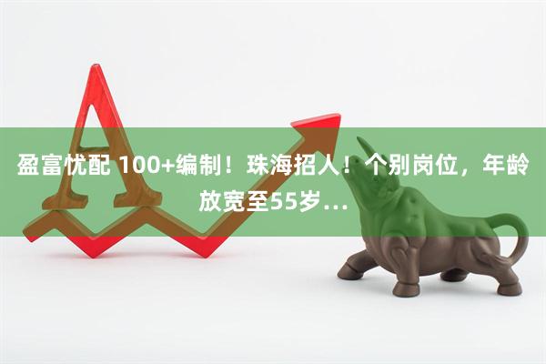 盈富忧配 100+编制！珠海招人！个别岗位，年龄放宽至55岁…
