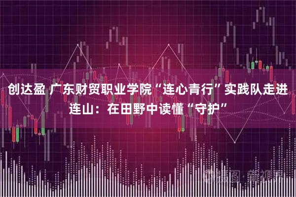 创达盈 广东财贸职业学院“连心青行”实践队走进连山：在田野中读懂“守护”